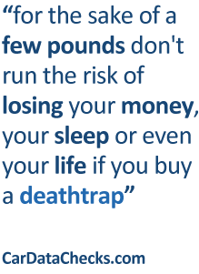 for the sake of a few pounds don't run the risk of losing your money, your sleep or even your life if you buy a deathtrap. CarDataChecks.com